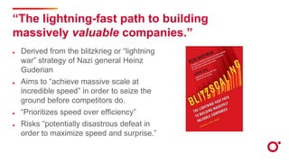 “The lightning-fast path to building
massively valuable companies.”
Derived from the blitzkrieg or “lightning
war” strategy of Nazi general Heinz
Guderian
Aims to “achieve massive scale at
incredible speed” in order to seize the
ground before competitors do.
“Prioritizes speed over efficiency”
Risks “potentially disastrous defeat in
order to maximize speed and surprise.”
 