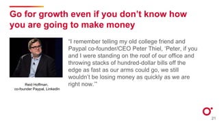 Go for growth even if you don’t know how
you are going to make money
“I remember telling my old college friend and
Paypal co-founder/CEO Peter Thiel, ‘Peter, if you
and I were standing on the roof of our office and
throwing stacks of hundred-dollar bills off the
edge as fast as our arms could go, we still
wouldn’t be losing money as quickly as we are
right now.’”
21
Reid Hoffman,
co-founder Paypal, LinkedIn
 