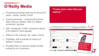 “Create more value than you
capture.”
O’Reilly Media
Providing technology learning for almost 40
years – books, events, online
Trends pioneered – Commercial Internet,
Open Source, ebooks, Web 2.0, Maker
movement, big data
500+ employees, 5,000+ enterprise clients,
2.5m platform users globally
Offices in US, Canada, UK, Japan, China
Profitable, with hundreds of millions of
dollars in revenue.
Privately held, no venture capital, funded
entirely by our customers.
 
