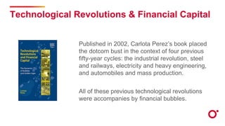Technological Revolutions & Financial Capital
Published in 2002, Carlota Perez’s book placed
the dotcom bust in the context of four previous
fifty-year cycles: the industrial revolution, steel
and railways, electricity and heavy engineering,
and automobiles and mass production.
All of these previous technological revolutions
were accompanies by financial bubbles.
 