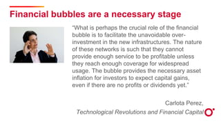 Financial bubbles are a necessary stage
“What is perhaps the crucial role of the financial
bubble is to facilitate the unavoidable over-
investment in the new infrastructures. The nature
of these networks is such that they cannot
provide enough service to be profitable unless
they reach enough coverage for widespread
usage. The bubble provides the necessary asset
inflation for investors to expect capital gains,
even if there are no profits or dividends yet.”
Carlota Perez,
Technological Revolutions and Financial Capital
 
