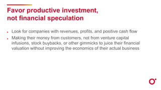 Favor productive investment,
not financial speculation
Look for companies with revenues, profits, and positive cash flow
Making their money from customers, not from venture capital
infusions, stock buybacks, or other gimmicks to juice their financial
valuation without improving the economics of their actual business
 