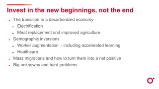 Invest in the new beginnings, not the end
The transition to a decarbonized economy
Electrification
Meat replacement and improved agriculture
Demographic inversions
Worker augmentation - including accelerated learning
Healthcare
Mass migrations and how to turn them into a net positive
Big unknowns and hard problems
 