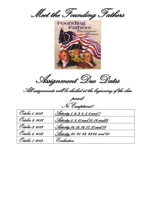Meet the Founding Fathers
Assignment Due Dates
All assignments will be checked at the beginning of the class
period!
No Exceptions!!
October 1, 2013 Activity 1, 2, 3, 4, 5, 6 and 7
October 2, 2013 Activity 8, 9, 10 and 11, 12 and13
October 3, 2013 Activity 14, 15, 16, 17, 18 and 19
October 4, 2013 Activity 20, 21, 22, 23,24, and 25
October 7, 2013 Evaluation
 