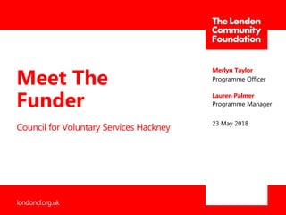 londoncf.org.uk
Council for Voluntary Services Hackney
Merlyn Taylor
Programme Officer
23 May 2018
Meet The
Funder Lauren Palmer
Programme Manager
 