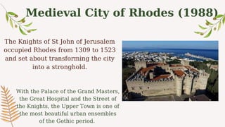 Medieval City of Rhodes (1988)
The Knights of St John of Jerusalem
occupied Rhodes from 1309 to 1523
and set about transforming the city
into a stronghold.
With the Palace of the Grand Masters,
the Great Hospital and the Street of
the Knights, the Upper Town is one of
the most beautiful urban ensembles
of the Gothic period.
 