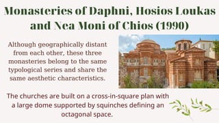 Monasteries of Daphni, Hosios Loukas
and Nea Moni of Chios (1990)
Although geographically distant
from each other, these three
monasteries belong to the same
typological series and share the
same aesthetic characteristics.
The churches are built on a cross-in-square plan with
a large dome supported by squinches defining an
octagonal space.
 