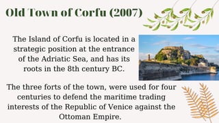 Old Town of Corfu (2007)
The Island of Corfu is located in a
strategic position at the entrance
of the Adriatic Sea, and has its
roots in the 8th century BC.
The three forts of the town, were used for four
centuries to defend the maritime trading
interests of the Republic of Venice against the
Ottoman Empire.
 