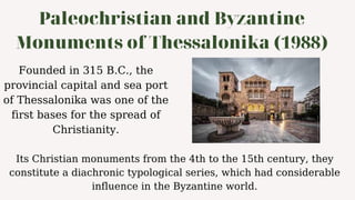 Paleochristian and Byzantine
Monuments of Thessalonika (1988)
Founded in 315 B.C., the
provincial capital and sea port
of Thessalonika was one of the
first bases for the spread of
Christianity.
Its Christian monuments from the 4th to the 15th century, they
constitute a diachronic typological series, which had considerable
influence in the Byzantine world.
 