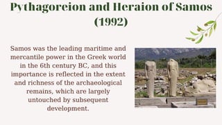 Pythagoreion and Heraion of Samos
(1992)
Samos was the leading maritime and
mercantile power in the Greek world
in the 6th century BC, and this
importance is reflected in the extent
and richness of the archaeological
remains, which are largely
untouched by subsequent
development.
 