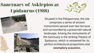 Sanctuary of Asklepios at
Epidaurus (1988)
Situated in the Peloponnese, the site
comprises a series of ancient
monuments spread over two terraces
and surrounded by a preserved natural
landscape. Among the monuments of
the Sanctuary is the striking Theatre of
Epidaurus, which is renowned for its
perfect architectural proportions and
exemplary acoustics.
 