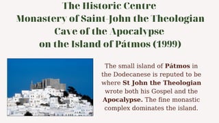 The Historic Centre
Monastery of Saint-John the Theologian
Cave of the Apocalypse
on the Island of Pátmos (1999)
The small island of Pátmos in
the Dodecanese is reputed to be
where St John the Theologian
wrote both his Gospel and the
Apocalypse. The fine monastic
complex dominates the island.
 