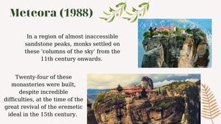 Meteora (1988)
Twenty-four of these
monasteries were built,
despite incredible
difficulties, at the time of the
great revival of the eremetic
ideal in the 15th century.
In a region of almost inaccessible
sandstone peaks, monks settled on
these 'columns of the sky' from the
11th century onwards.
 