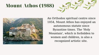 Mount Athos (1988)
An Orthodox spiritual centre since
1054, Mount Athos has enjoyed an
autonomous statute since
Byzantine times. The 'Holy
Mountain', which is forbidden to
women and children, is also a
recognized artistic site.
 