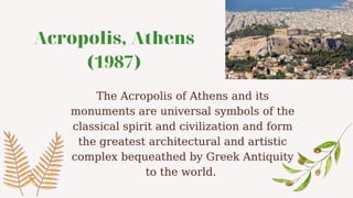 Acropolis, Athens
(1987)
The Acropolis of Athens and its
monuments are universal symbols of the
classical spirit and civilization and form
the greatest architectural and artistic
complex bequeathed by Greek Antiquity
to the world.
 