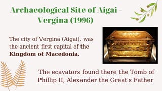 Archaeological Site of Aigai -
Vergina (1996)
The city of Vergina (Aigai), was
the ancient first capital of the
Kingdom of Macedonia.
The ecavators found there the Tomb of
Phillip II, Alexander the Great's Father
 