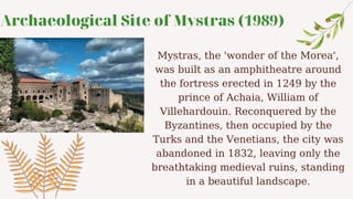 Archaeological Site of Mystras (1989)
Mystras, the 'wonder of the Morea',
was built as an amphitheatre around
the fortress erected in 1249 by the
prince of Achaia, William of
Villehardouin. Reconquered by the
Byzantines, then occupied by the
Turks and the Venetians, the city was
abandoned in 1832, leaving only the
breathtaking medieval ruins, standing
in a beautiful landscape.
 
