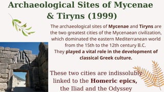 Archaeological Sites of Mycenae
& Tiryns (1999)
These two cities are indissolubly
linked to the Homeric epics,
the Iliad and the Odyssey
The archaeological sites of Mycenae and Tiryns are
the two greatest cities of the Mycenaean civilization,
which dominated the eastern Mediterranean world
from the 15th to the 12th century B.C.
They played a vital role in the development of
classical Greek culture.
 