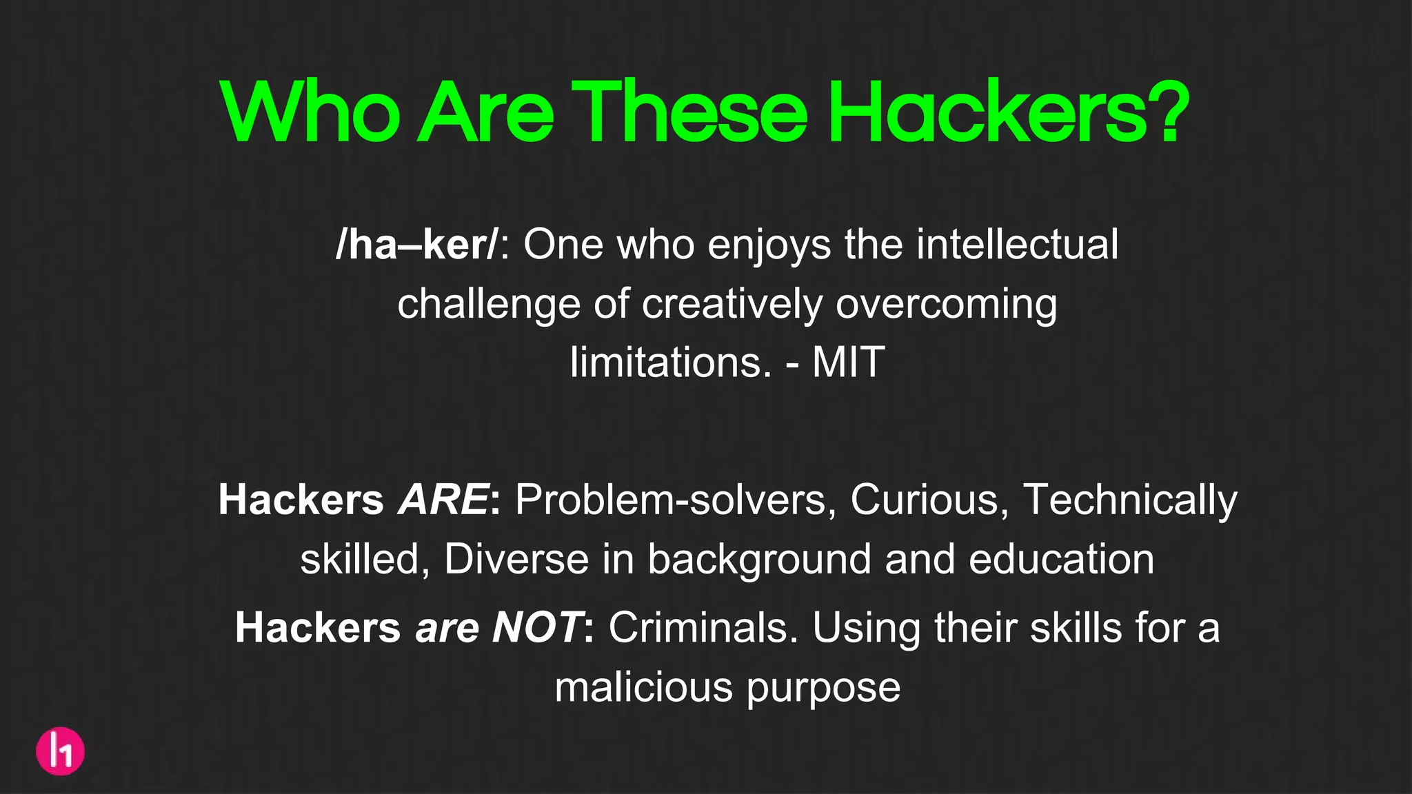 Who Are These Hackers?
/ha–ker/: One who enjoys the intellectual
challenge of creatively overcoming
limitations. - MIT
Hackers ARE: Problem-solvers, Curious, Technically
skilled, Diverse in background and education
Hackers are NOT: Criminals. Using their skills for a
malicious purpose
 