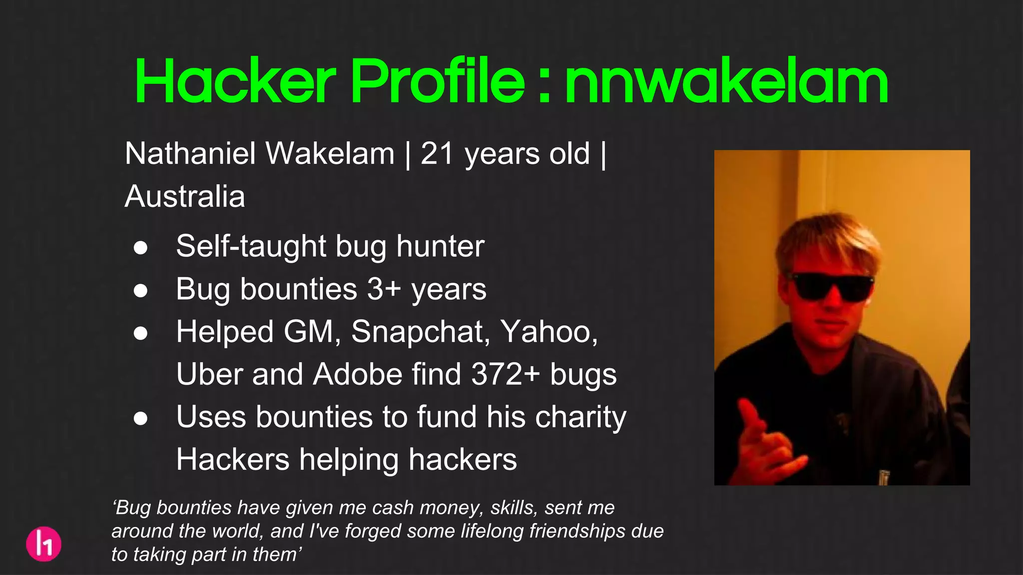 Hacker Profile : nnwakelam
Nathaniel Wakelam | 21 years old |
Australia
● Self-taught bug hunter
● Bug bounties 3+ years
● Helped GM, Snapchat, Yahoo,
Uber and Adobe find 372+ bugs
● Uses bounties to fund his charity
Hackers helping hackers
‘Bug bounties have given me cash money, skills, sent me
around the world, and I've forged some lifelong friendships due
to taking part in them’
 