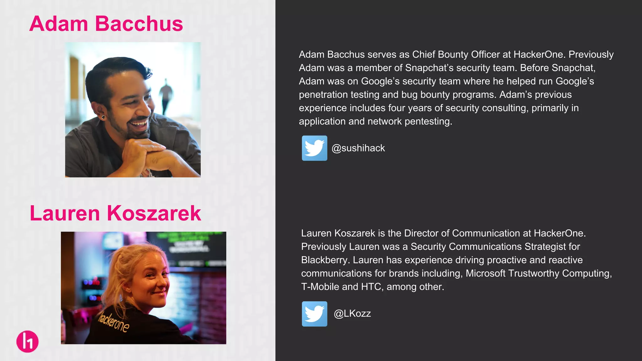 Adam Bacchus serves as Chief Bounty Officer at HackerOne. Previously
Adam was a member of Snapchat’s security team. Before Snapchat,
Adam was on Google’s security team where he helped run Google’s
penetration testing and bug bounty programs. Adam’s previous
experience includes four years of security consulting, primarily in
application and network pentesting.
@sushihack
Lauren Koszarek is the Director of Communication at HackerOne.
Previously Lauren was a Security Communications Strategist for
Blackberry. Lauren has experience driving proactive and reactive
communications for brands including, Microsoft Trustworthy Computing,
T-Mobile and HTC, among other.
@LKozz
Adam Bacchus
Lauren Koszarek
 