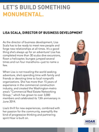 LISA SCALA, DIRECTOR OF BUSINESS DEVELOPMENT
As the director of business development, Lisa
Scala has to be ready to meet new people and
forge new relationships at all times. It’s a good
thing she’s always up for an adventure! Lisa has
completed more than 30 scuba dive excursions,
flown a helicopter, bungee jumped several
times and run four marathons—just to name a
few.
When Lisa is not traveling the world seeking
adventure, she’s spending time with family and
friends or devoting time to local nonprofit
organizations. She has more than 15 years of
experience in the commercial construction
industry, and created the Washington-metro
area’s “Commercial Real Estate Networking
Group,” which has grown to over 3,000
members and celebrated its 13th anniversary in
June 2014.
Lisa’s thrill for new experiences, combined with
her passion for the community, exemplify the
kind of progressive thinking and partnering
spirit Hoar is built on.
LET’S BUILD SOMETHING
MONUMENTAL.
 