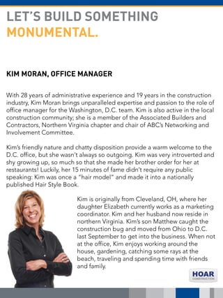 KIM MORAN, OFFICE MANAGER
With 28 years of administrative experience and 19 years in the construction
industry, Kim Moran brings unparalleled expertise and passion to the role of
office manager for the Washington, D.C. team. Kim is also active in the local
construction community; she is a member of the Associated Builders and
Contractors, Northern Virginia chapter and chair of ABC’s Networking and
Involvement Committee.
Kim’s friendly nature and chatty disposition provide a warm welcome to the
D.C. office, but she wasn’t always so outgoing. Kim was very introverted and
shy growing up, so much so that she made her brother order for her at
restaurants! Luckily, her 15 minutes of fame didn’t require any public
speaking: Kim was once a “hair model” and made it into a nationally
published Hair Style Book.
LET’S BUILD SOMETHING
MONUMENTAL.
Kim is originally from Cleveland, OH, where her
daughter Elizabeth currently works as a marketing
coordinator. Kim and her husband now reside in
northern Virginia. Kim’s son Matthew caught the
construction bug and moved from Ohio to D.C.
last September to get into the business. When not
at the office, Kim enjoys working around the
house, gardening, catching some rays at the
beach, traveling and spending time with friends
and family.
 