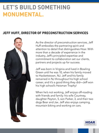 JEFF HUFF, DIRECTOR OF PRECONSTRUCTION SERVICES
As the director of preconstruction services, Jeff
Huff embodies the partnering spirit and
attention to detail that distinguishes Hoar. With
more than a decade of experience in the
industry, Jeff’s principled expertise and
commitment to collaboration set our clients,
partners and projects up for success.
Jeff was born in Virginia and lived in Bowling
Green until he was 10, when his family moved
to Hackettstown, NJ. Jeff and his family
remained in NJ throughout his high school
career, and it’s a good thing they did—Jeff won
his high school’s Heisman Trophy!
When he’s not working, Jeff enjoys off-roading
with friends and family: his wife Courtney,
daughter Peyton, 5, son Parker, 3, and their two
dogs Bear and Jax. Jeff also enjoys camping,
mountain biking and working on cars.
LET’S BUILD SOMETHING
MONUMENTAL.
 