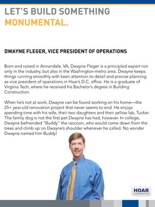 DWAYNE FLEGER, VICE PRESIDENT OF OPERATIONS
Born and raised in Annandale, VA, Dwayne Fleger is a principled expert not
only in the industry, but also in the Washington-metro area. Dwayne keeps
things running smoothly with keen attention to detail and precise planning
as vice president of operations in Hoar’s D.C. office. He is a graduate of
Virginia Tech, where he received his Bachelor’s degree in Building
Construction.
When he’s not at work, Dwayne can be found working on his home—the
25+ year-old renovation project that never seems to end. He enjoys
spending time with his wife, their two daughters and their yellow lab, Tucker.
The family dog is not the first pet Dwayne has had, however. In college,
Dwayne befriended “Buddy” the raccoon, who would come down from the
trees and climb up on Dwayne’s shoulder whenever he called. No wonder
Dwayne named him Buddy!
LET’S BUILD SOMETHING
MONUMENTAL.
 