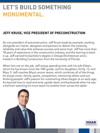 JEFF KRUSE, VICE PRESIDENT OF PRECONSTRUCTION
As vice president of preconstruction, Jeff Kruse leads by example, working
alongside our clients, designers and partners to deliver the creativity,
reliability and value that achieves success and earns trust. Jeff has more than
18 years of experience in the construction industry, and the training to back
it up. Jeff earned his bachelor’s degree in Design/Architecture and a
master’s in Building Construction from the University of Florida.
When he’s not on the job, Jeff enjoys spending time with his wife Eileen,
whom he has known since the 10th grade, and his daughters, Emily, 13, and
Miya, 9. Jeff coaches Miya’s soccer teams, which combines all of the things
he enjoys most—family, sports, competition, mentoring others and out-
thinking people! Jeff’s passion for outsmarting others began at an early age;
he learned how to read and write upside down and backwards when he was
a kid from watching his mom teach his brother from across the table!
LET’S BUILD SOMETHING
MONUMENTAL.
 