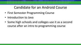 Candidate for an Android Course
• First Semester Programming Course
• Introduction to Java
• Some high schools and colleges use it as a second
course after an intro to programming course