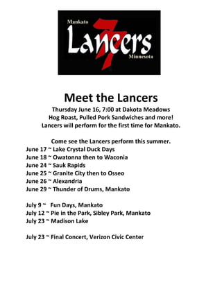 Meet the Lancers
        Thursday June 16, 7:00 at Dakota Meadows
       Hog Roast, Pulled Pork Sandwiches and more!
     Lancers will perform for the first time for Mankato.

         Come see the Lancers perform this summer.
June 17 ~ Lake Crystal Duck Days
June 18 ~ Owatonna then to Waconia
June 24 ~ Sauk Rapids
June 25 ~ Granite City then to Osseo
June 26 ~ Alexandria
June 29 ~ Thunder of Drums, Mankato

July 9 ~ Fun Days, Mankato
July 12 ~ Pie in the Park, Sibley Park, Mankato
July 23 ~ Madison Lake

July 23 ~ Final Concert, Verizon Civic Center
 