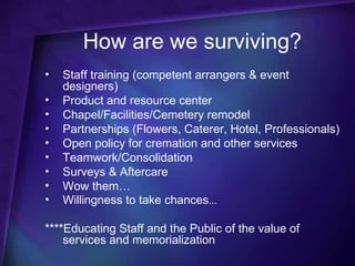 How are we surviving?
•   Staff training (competent arrangers & event
    designers)
•   Product and resource center
•   Chapel/Facilities/Cemetery remodel
•   Partnerships (Flowers, Caterer, Hotel, Professionals)
•   Open policy for cremation and other services
•   Teamwork/Consolidation
•   Surveys & Aftercare
•   Wow them…
•   Willingness to take chances...

****Educating Staff and the Public of the value of
    services and memorialization
 