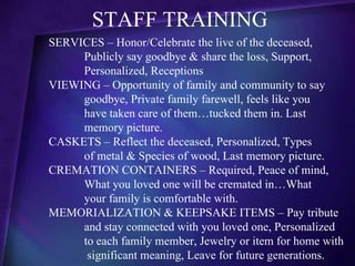STAFF TRAINING
SERVICES – Honor/Celebrate the live of the deceased,
     Publicly say goodbye & share the loss, Support,
     Personalized, Receptions
VIEWING – Opportunity of family and community to say
     goodbye, Private family farewell, feels like you
     have taken care of them…tucked them in. Last
     memory picture.
CASKETS – Reflect the deceased, Personalized, Types
     of metal & Species of wood, Last memory picture.
CREMATION CONTAINERS – Required, Peace of mind,
     What you loved one will be cremated in…What
     your family is comfortable with.
MEMORIALIZATION & KEEPSAKE ITEMS – Pay tribute
     and stay connected with you loved one, Personalized
     to each family member, Jewelry or item for home with
      significant meaning, Leave for future generations.
 