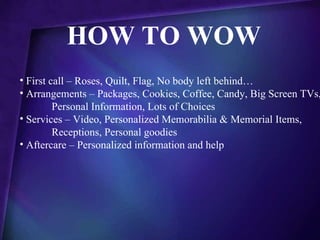 HOW TO WOW
• First call – Roses, Quilt, Flag, No body left behind…
• Arrangements – Packages, Cookies, Coffee, Candy, Big Screen TVs,
         Personal Information, Lots of Choices
• Services – Video, Personalized Memorabilia & Memorial Items,
         Receptions, Personal goodies
• Aftercare – Personalized information and help
 