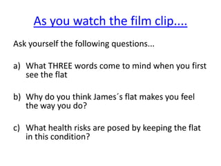 As you watch the film clip....Ask yourself the following questions...What THREE words come to mind when you first see the flatWhy do you think James´s flat makes you feel the way you do?What health risks are posed by keeping the flat in this condition?