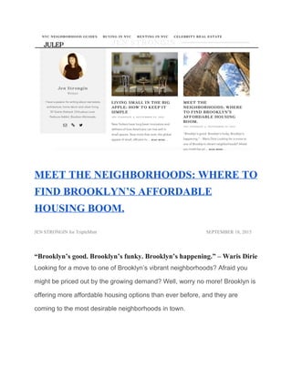  
MEET THE NEIGHBORHOODS: WHERE TO 
FIND BROOKLYN’S AFFORDABLE 
HOUSING BOOM. 
JEN STRONGIN​ for TripleMint  SEPTEMBER 18, 2015 
“Brooklyn’s good. Brooklyn’s funky. Brooklyn’s happening.” – Waris Dirie 
Looking for a move to one of Brooklyn’s vibrant neighborhoods? Afraid you 
might be priced out by the growing demand? Well, worry no more! Brooklyn is 
offering more affordable housing options than ever before, and they are 
coming to the most desirable neighborhoods in town. 
 