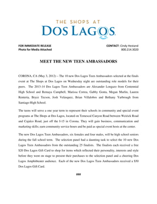 FOR IMMEDIATE RELEASE CONTACT: Cindy Hestand
Photo for Media Attached 800.214.3020
MEET THE NEW TEEN AMBASSADORS
CORONA, CA (May 3, 2012) – The 10 new Dos Lagos Teen Ambassadors selected at the finals
event at The Shops at Dos Lagos on Wednesday night are outstanding role models for their
peers. The 2013-14 Dos Lagos Teen Ambassadors are Alexander Longazo from Centennial
High School and Remaya Campbell, Marissa Correa, Gabby Gonta, Megan Murlin, Lauren
Renteria, Bryce Tecson, Josh Velasquez, Brian Villalobos and Bethany Yarbrough from
Santiago High School.
The teens will serve a one year term to represent their schools in community and special event
programs at The Shops at Dos Lagos, located on Temescal Canyon Road between Weirick Road
and Cajalco Road, just off the I-15 in Corona. They will gain business, communication and
marketing skills; earn community service hours and be paid as special event hosts at the center.
The new Dos Lagos Teen Ambassadors, six females and four males, will be high school seniors
during the fall school term. The selection panel had a daunting task to select the 10 new Dos
Lagos Teen Ambassadors from the outstanding 25 finalists. The finalists each received a free
$20 Dos Lagos Gift Card to shop for items which reflected their personality, interests and style
before they went on stage to present their purchases to the selection panel and a cheering Dos
Lagos Amphitheater audience. Each of the new Dos Lagos Teen Ambassadors received a $50
Dos Lagos Gift Card.
###
 