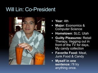 Will Lin: Co-President  Year: 4th Major: Economics & Computer Science Hometown: SLC, Utah Guilty Pleasures: Retail Therapy, Vegging out in front of the TV for days, My candy collection  Favorite Food: Meat, Junk Food & Candy  Myself in one sentence: I&apos;ll try anything once.  