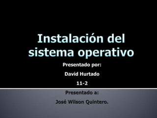 Instalación del sistema operativo Presentado por: David Hurtado  11-2 Presentado a: José Wilson Quintero. 