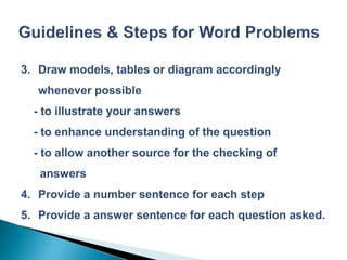 3. Draw models, tables or diagram accordingly
   whenever possible
  - to illustrate your answers
  - to enhance understanding of the question
  - to allow another source for the checking of
   answers
4. Provide a number sentence for each step
5. Provide a answer sentence for each question asked.
 