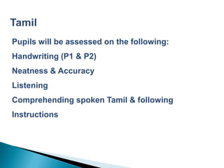 Pupils will be assessed on the following:
Handwriting (P1 & P2)
Neatness & Accuracy
Listening
Comprehending spoken Tamil & following
Instructions
 