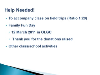    To accompany class on field trips (Ratio 1:20)
   Family Fun Day
    ◦ 12 March 2011 in OLGC
    ◦ Thank you for the donations raised
   Other class/school activities
 