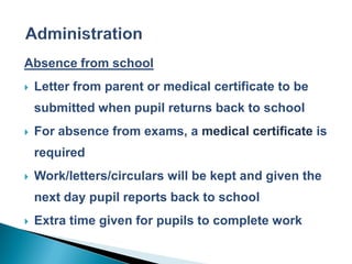 Absence from school
   Letter from parent or medical certificate to be
    submitted when pupil returns back to school
   For absence from exams, a medical certificate is
    required
   Work/letters/circulars will be kept and given the
    next day pupil reports back to school
   Extra time given for pupils to complete work
 