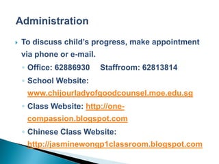    To discuss child’s progress, make appointment
    via phone or e-mail.
    ◦ Office: 62886930     Staffroom: 62813814
    ◦ School Website:
     www.chijourladyofgoodcounsel.moe.edu.sg
    ◦ Class Website: http://one-
     compassion.blogspot.com
    ◦ Chinese Class Website:
     http://jasminewongp1classroom.blogspot.com
 