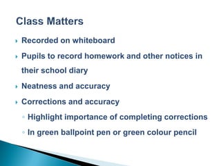    Recorded on whiteboard
   Pupils to record homework and other notices in
    their school diary
   Neatness and accuracy
   Corrections and accuracy
    ◦ Highlight importance of completing corrections
    ◦ In green ballpoint pen or green colour pencil
 