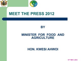 MEET THE PRESS 2012


              BY

     MINISTER FOR FOOD AND
           AGRICULTURE


       HON. KWESI AHWOI


                             15TH MAY, 2012
 