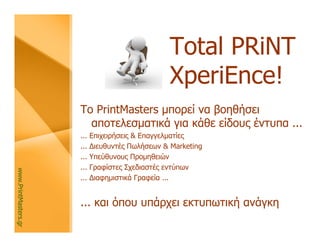 Total PRiNT
                                                  XperiΕnce!
                      Το PrintMasters μπορεί να βοηθήσει
                        αποτελεσματικά για κάθε είδους έντυπα ...
                      ...   Επιχειρήσεις & Επαγγελματίες
                      ...   Διευθυντές Πωλήσεων & Marketing
                      ...   Υπεύθυνους Προμηθειών
                      ...   Γραφίστες Σχεδιαστές εντύπων
www.PrintMasters.gr




                      ...   Διαφημιστικά Γραφεία ...


                      ... και όπου υπάρχει εκτυπωτική ανάγκη
 