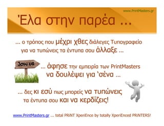 www.PrintMasters.gr


  Έλα στην παρέα ...
 ... ο τρόπος που μέχρι χθες διάλεγες Τυπογραφείο
    για να τυπώνεις τα έντυπα σου άλλαξε ...


               ...   άφησε την εμπειρία των PrintMasters
                     να δουλέψει για ‘σένα ...

  ... δεςκι εσύ πως μπορείς να τυπώνεις
     τα έντυπα σου και να κερδίζεις!

www.PrintMasters.gr ... total PRiNT XperiEnce by totally XperiEnced PRiNTERS!
 