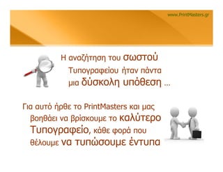 www.PrintMasters.gr




          Η αναζήτηση του   σωστού
            Τυπογραφείου ήταν πάντα
            μια   δύσκολη υπόθεση …

Για αυτό ήρθε το PrintMasters και μας
  βοηθάει να βρίσκουμε το καλύτερο
  Τυπογραφείο, κάθε φορά που
  θέλουμε να τυπώσουμε έντυπα
 